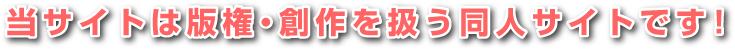 当サイトは版権・創作を扱う同人サイトです！