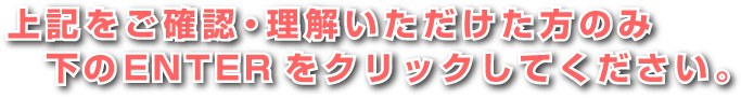 上記をご確認・理解いただけた方のみ下のENTERをクリックしてください。